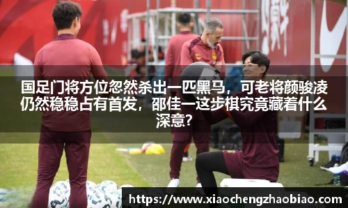 国足门将方位忽然杀出一匹黑马，可老将颜骏凌仍然稳稳占有首发，邵佳一这步棋究竟藏着什么深意？